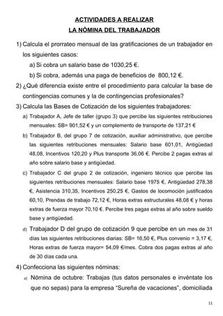 ACTIVIDADES A REALIZAR
                        LA NÓMINA DEL TRABAJADOR

1) Calcula el prorrateo mensual de las gratificaciones de un trabajador en
  los siguientes casos:
        a) Si cobra un salario base de 1030,25 €.
        b) Si cobra, además una paga de beneficios de 800,12 €.
2) ¿Qué diferencia existe entre el procedimiento para calcular la base de
  contingencias comunes y la de contingencias profesionales?
3) Calcula las Bases de Cotización de los siguientes trabajadores:
  a) Trabajador A, Jefe de taller (grupo 3) que percibe las siguientes retribuciones
        mensuales: SB= 901,52 € y un complemento de transporte de 137,21 €
  b) Trabajador B, del grupo 7 de cotización, auxiliar administrativo, que percibe
        las siguientes retribuciones mensuales: Salario base 601,01, Antigüedad
        48,08, Incentivos 120,20 y Plus transporte 36,06 €. Percibe 2 pagas extras al
        año sobre salario base y antigüedad.
  c) Trabajador C del grupo 2 de cotización, ingeniero técnico que percibe las
        siguientes retribuciones mensuales: Salario base 1975 €, Antigüedad 278,38
        €, Asistencia 310,35, Incentivos 250,25 €, Gastos de locomoción justificados
        60,10, Prendas de trabajo 72,12 €, Horas extras estructurales 48,08 € y horas
        extras de fuerza mayor 70,10 €. Percibe tres pagas extras al año sobre sueldo
        base y antigüedad.

  d)    Trabajador D del grupo de cotización 9 que percibe en un mes de 31
        días las siguientes retribuciones diarias: SB= 16,50 €, Plus convenio = 3,17 €,
        Horas extras de fuerza mayor= 54,09 €/mes. Cobra dos pagas extras al año
        de 30 días cada una.

4) Confecciona las siguientes nóminas:
   a)   Nómina de octubre: Trabajas (tus datos personales e invéntate los
        que no sepas) para la empresa “Sureña de vacaciones”, domiciliada

                                                                                     11
 