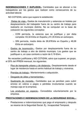 INDEMNIZACIONES Y SUPLIDOS.- Cantidades que se abonan a los
trabajadores por los gastos que realizan como consecuencia de su
actividad laboral.
  NO COTIZAN, salvo que supere lo establecido:
  -    Dietas de viaje.- Gastos de manutención y estancias en hoteles por
      desplazamiento del trabajador fuera de su centro de trabajo para
      realizarlo en municipio distinto. No se computan en la base de
      cotización los siguientes conceptos:
        o   CON pernocta, la estancia que se justifique y por dieta
            completa: 53,34 €/día en España y 91,35 €/día en extranjero.
        o SIN pernocta, media dieta de 26,67€/día en España y 48,08
          €/día en extranjero.
  -   Gastos de locomoción.- Gastos por desplazamiento fuera de su
      centro de trabajo a otro de distinto municipio. Los gastos que se
      justifiquen o, en caso contrario a razón de 0,19 €/km.
   No necesitan justificarse y NO COTIZAN, salvo que superen, en grupo,
el 20% del IPREM mensual, los siguientes:
  -   Plus de transporte urbano y de distancia.- Desplazamiento desde el
      lugar de residencia hasta el centro habitual de trabajo y viceversa.
  -   Prendas de trabajo.- Mantenimiento o adquisición.
  - Desgaste de útiles y herramientas.-
  -   Quebranto de moneda.- Cantidades que se perciben para cubrir
      errores en cobros o pagos o pérdidas involuntarias cuando se
      maneja caja en la empresa.
  -   Los productos en especie.- Concedidos voluntariamente por la
      empresa.
PRESTACIONES E INDEMNIZACIONES DE LA SEGURIDAD SOCIAL.-
  - Prestaciones e indemnizaciones que paga el empresario y después
    se resarce de la Seguridad Social. Ej.: Incapacidad Temporal.
                                                                         3
 