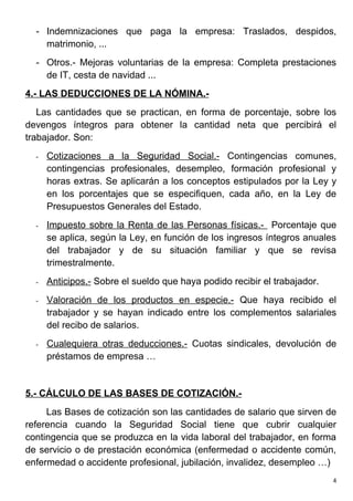 - Indemnizaciones que paga la empresa: Traslados, despidos,
    matrimonio, ...
  - Otros.- Mejoras voluntarias de la empresa: Completa prestaciones
    de IT, cesta de navidad ...
4.- LAS DEDUCCIONES DE LA NÓMINA.-
   Las cantidades que se practican, en forma de porcentaje, sobre los
devengos íntegros para obtener la cantidad neta que percibirá el
trabajador. Son:
  -   Cotizaciones a la Seguridad Social.- Contingencias comunes,
      contingencias profesionales, desempleo, formación profesional y
      horas extras. Se aplicarán a los conceptos estipulados por la Ley y
      en los porcentajes que se especifiquen, cada año, en la Ley de
      Presupuestos Generales del Estado.
  -   Impuesto sobre la Renta de las Personas físicas.- Porcentaje que
      se aplica, según la Ley, en función de los ingresos íntegros anuales
      del trabajador y de su situación familiar y que se revisa
      trimestralmente.
  -   Anticipos.- Sobre el sueldo que haya podido recibir el trabajador.
  -   Valoración de los productos en especie.- Que haya recibido el
      trabajador y se hayan indicado entre los complementos salariales
      del recibo de salarios.
  -   Cualequiera otras deducciones.- Cuotas sindicales, devolución de
      préstamos de empresa …


5.- CÁLCULO DE LAS BASES DE COTIZACIÓN.-
     Las Bases de cotización son las cantidades de salario que sirven de
referencia cuando la Seguridad Social tiene que cubrir cualquier
contingencia que se produzca en la vida laboral del trabajador, en forma
de servicio o de prestación económica (enfermedad o accidente común,
enfermedad o accidente profesional, jubilación, invalidez, desempleo …)
                                                                           4
 