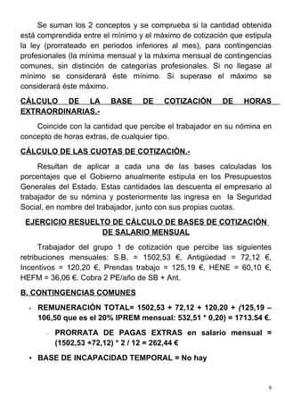 Se suman los 2 conceptos y se comprueba si la cantidad obtenida
está comprendida entre el mínimo y el máximo de cotización que estipula
la ley (prorrateado en periodos inferiores al mes), para contingencias
profesionales (la mínima mensual y la máxima mensual de contingencias
comunes, sin distinción de categorías profesionales. Si no llegase al
mínimo se considerará éste mínimo. Si superase el máximo se
considerará éste máximo.
CÁLCULO DE LA            BASE     DE    COTIZACIÓN       DE    HORAS
EXTRAORDINARIAS.-
    Coincide con la cantidad que percibe el trabajador en su nómina en
concepto de horas extras, de cualquier tipo.
CÁLCULO DE LAS CUOTAS DE COTIZACIÓN.-
     Resultan de aplicar a cada una de las bases calculadas los
porcentajes que el Gobierno anualmente estipula en los Presupuestos
Generales del Estado. Estas cantidades las descuenta el empresario al
trabajador de su nómina y posteriormente las ingresa en la Seguridad
Social, en nombre del trabajador, junto con sus propias cuotas.
 EJERCICIO RESUELTO DE CÁLCULO DE BASES DE COTIZACIÓN
                  DE SALARIO MENSUAL
      Trabajador del grupo 1 de cotización que percibe las siguientes
retribuciones mensuales: S.B. = 1502,53 €, Antigüedad = 72,12 €,
Incentivos = 120,20 €, Prendas trabajo = 125,19 €, HENE = 60,10 €,
HEFM = 36,06 €. Cobra 2 PE/año de SB + Ant.
B. CONTINGENCIAS COMUNES
  •   REMUNERACIÓN TOTAL= 1502,53 + 72,12 + 120,20 + (125,19 –
      106,50 que es el 20% IPREM mensual: 532,51 * 0,20) = 1713.54 €.
        –   PRORRATA DE PAGAS EXTRAS en salario mensual =
            (1502,53 +72,12) * 2 / 12 = 262,44 €
  • BASE DE INCAPACIDAD TEMPORAL = No hay


                                                                      6
 