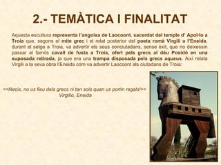 Aquesta escultura  representa l’angoixa de Laocoont ,  sacerdot del temple d’ Apol·lo a Troia  que, segons el  mite grec  i el relat posterior del  poeta romà Virgili a l’Eneida , durant el setge a Troia, va advertir els seus conciutadans, sense èxit, que no deixessin passar al famós  cavall de fusta a Troia, ofert pels grecs al déu Posidó en una suposada retirada , ja que era una  trampa disposada pels grecs aqueus . Així relata Virgili a la seva obra l’Eneida com va advertir Laocoont als ciutadans de Troia:  2.- TEMÀTICA I FINALITAT <<Necis,  no us fieu dels grecs ni tan sols quan us portin regals!>>   Virgilio, Eneida 