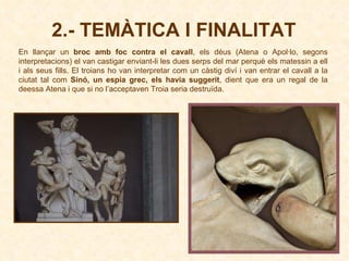 2.- TEMÀTICA I FINALITAT En llançar un  broc amb foc contra el cavall , els déus (Atena o Apol·lo, segons interpretacions) el van castigar enviant-li les dues serps del mar perquè els matessin a ell i als seus fills. El troians ho van interpretar com un càstig diví i van entrar el cavall a la ciutat tal com  Sinó, un espia grec, els havia suggerit , dient que era un regal de la deessa Atena i que si no l’acceptaven Troia seria destruïda. 