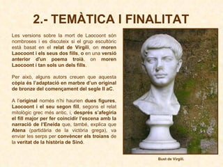 Les versions sobre la mort de Laocoont són nombroses i es discuteix si el grup escultòric està basat en el  relat de Virgili , on  moren Laocoont i els seus dos fills ,  o  en una  versió anterior d'un poema troià , on  moren Laocoont i tan sols un dels fills .  Per això, alguns autors creuen que aquesta  còpia és l’adaptació en marbre d’un original de bronze del començament del segle II aC .  A l’ original  només n’hi haurien  dues figures ,  Laocoont i el seu segon fill , segons el relat mitològic grec més antic, i,  després s’afegiria el fill major per fer coincidir l’escena amb la narració de l’Eneida  que, també, explica que  Atena  (partidària de la victòria grega), va enviar les serps per  convèncer els troians  de la  veritat de la història de Sinó . 2.- TEMÀTICA I FINALITAT Bust de Virgili. 