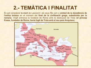 És pot considerar  la mort  de Laocoont i els seus fills com a  símbol de la decadència de l’estirp troiana  en el moment del  final de la civilització grega, substituïda per la romana . Virgili entronca la fundació de Roma amb la destrucció de Troia ( el príncep Enees, fundador de Roma, havia fugit de Troia amb el seu pare Anquises ). 2.- TEMÀTICA I FINALITAT 