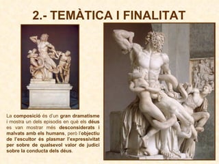 2.- TEMÀTICA I FINALITAT La  composició  és d’un  gran dramatisme  i mostra un dels episodis en què els  déus  es van mostrar més  desconsiderats i malvats amb els humans , però l’ objectiu de l’escultor és plasmar l’expressivitat per sobre de qualsevol valor de judici sobre la conducta dels déus . 