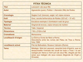 FITXA TÈCNICA Títol Laocoont i els seus fills Autor Agesandre (pare), Polidor i  Atenodor (fills) de Rodes Cronologia Segles II aC (bronze), segle I aC còpia romana Estil Grec, escola hel·lenística de Rodes (323 aC – 31 aC) Tipologia Escultura exempta o d’embalum rodó de grup Material Original de bronze, còpia romana de marbre Tècnica Talla i trepanat Dimensions 1’84 x 2’42m d’alt Cromatisme Monocroma Localització d’origen La Domus Aurea de Neró a Roma. Descoberta entre les ruïnes del Palau de Titus a Roma, l’any 1506 Localització actual Pati de Bellvedere, Museus Vaticans (Roma) Tema Mitològic. Mort de Laocoont, sacerdot troià d’Apol·lo, que va desaconsellar l’entrada del cavall de fusta a Troia i va ser castigat per Atena a morir junt als seus fills, ofegats per les serps que rodegen els seus cossos (llegenda de Virgili a l’Eneida) 