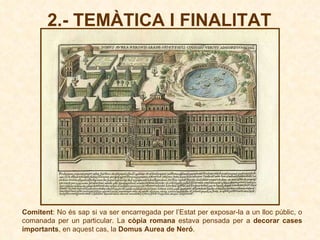 2.- TEMÀTICA I FINALITAT Comitent : No és sap si va ser encarregada per l’Estat per exposar-la a un lloc públic, o comanada per un particular. La  còpia romana  estava pensada per a  decorar cases importants , en aquest cas, la  Domus Aurea de Neró . 