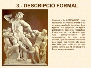 3.- DESCRIPCIÓ FORMAL Referent a la  COMPOSICIÓ ,   està representat de manera  frontal  i és un  grup escultòric  format per  tres figures , una gegantina, la  figura principal  del  sacerdot ,  masculina i nua  amb un  cos d’ancià , que lluita desesperadament per descargolar-se de dues serps terribles, que tenallen els cossos de  dos joves nus  també,  els seus dos fills  que, col·locats al seu costat, sembla que  no tinguin prou força per escapar-se’n .   