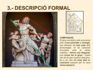 3.- DESCRIPCIÓ FORMAL COMPOSICIÓ . El grup escultòric està emmarcat dins d’ una piràmide o triangle,  que dibuixen els  tres caps  dels personatges, el de Laocoont coincideix amb el vèrtex superior,   i  forma una diagonal ,   que  creua tot el grup,  i baixa des de la part superior esquerra, és a dir, des del  braç dret  de  Laocoont  passant per la seva  cama esquerra .  