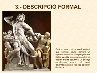 3.- DESCRIPCIÓ FORMAL Està en una postura  semi sedent , que sembla seure damunt un hipotètic seient del que  pengen uns rígids vestits , que ens recorden les  estries d’una columna . La  peanya  escalonada marca el sentit d’ horitzontalitat i l’escàs equilibri  de l’obra. 