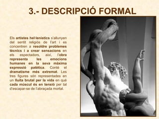 3.- DESCRIPCIÓ FORMAL Els  artistes hel·lenístics  s’allunyen del sentit religiós de l’art i es concentren a  resoldre problemes tècnics i a crear sensacions  en els espectadors, així, l’ obra representa les emocions humanes en la seva màxima expressió patètica . Conté el  dramatisme més extremat . Les tres figures són representades en un  lluita brutal per la vida  en què  cada múscul és en tensió  per tal d’escapar-se de l’abraçada mortal.   