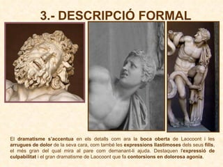3.- DESCRIPCIÓ FORMAL El  dramatisme s’accentua  en els detalls com ara la  boca oberta  de Laocoont i les  arrugues de dolor  de la seva cara, com també les  expressions llastimoses  dels seus  fills , el més gran del qual mira al pare com demanant-li ajuda. Destaquen l' expressió de culpabilitat  i el gran dramatisme de Laocoont que fa  contorsions en dolorosa agonia .  