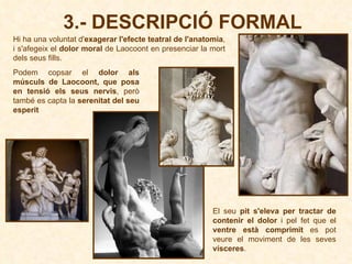 Hi ha una voluntat d' exagerar l'efecte teatral de l'anatomia , i s'afegeix el  dolor moral  de Laocoont en presenciar la mort dels seus fills. 3.- DESCRIPCIÓ FORMAL Podem copsar el  dolor als músculs de Laocoont, que posa en tensió els seus nervis , però també es capta la  serenitat del seu esperit El seu  pit s'eleva per tractar de contenir el dolor  i pel fet que el  ventre està comprimit  es pot veure el moviment de les seves  vísceres .  