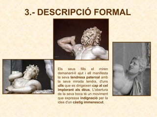 3.- DESCRIPCIÓ FORMAL Els seus fills el miren demanant-li ajut i ell manifesta la seva  tendresa paternal  amb la seva mirada tendra, d'uns  ulls  que es dirigeixen  cap al cel implorant als déus . L'obertura de la seva boca té un moviment que expressa  indignació  per la idea d'un  càstig immerescut .   