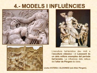 4.- MODELS I INFLUÈNCIES L’escultura hel·lenística deu molt a l’ escultura clàssica  i el  Laocoont és un dels millors exemples del període hel·lenístic . La influència dels relleus de  l’altar de Pèrgam  és clara. Lluita d’ATENA i ALCIONEO (est Altar Pèrgam). 