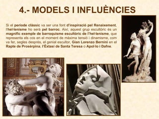 4.- MODELS I INFLUÈNCIES Si el  període clàssic  va ser una font  d’inspiració pel Renaixement , l’ hel·lenisme  ho serà  pel barroc . Així, aquest grup escultòric és un  magnífic exemple de barroquisme escultòric de l’hel·lenisme , que representa els cos en el moment de màxima tensió i dinamisme, com va fer, segles després, el genial escultor,  Gian Lorenzo Bernini  en el  Rapte de Prosèrpina ,  l’Èxtasi de Santa Teresa  o  Apol·lo i Dafne .  