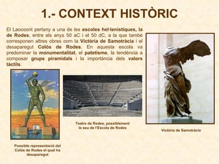 1.- CONTEXT HISTÒRIC El Laocoont pertany a una de les  escoles hel·lenístiques, la de Rodes , entre els anys 50 aC i el 50 dC, a la que també corresponen altres obres com la  Victòria de Samotràcia  i el desaparegut  Colós de Rodes . En aquesta escola va predominar la  monumentalitat , el  patetisme , la tendència a composar  grups piramidals  i la importància dels  valors tàctils . Possible representació del Colós de Rodes el qual ha desaparegut Teatre de Rodes, possiblement la seu de l’Escola de Rodes Victòria de Samotràcia 