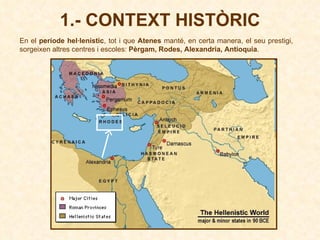 1.- CONTEXT HISTÒRIC En el  període hel·lenístic , tot i que  Atenes  manté, en certa manera, el seu prestigi, sorgeixen altres centres i escoles:  Pèrgam, Rodes, Alexandria, Antioquia .   