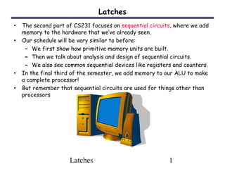 Latches
• The second part of CS231 focuses on sequential circuits, where we add
    memory to the hardware that we’ve already seen.
•   Our schedule will be very similar to before:
     – We first show how primitive memory units are built.
     – Then we talk about analysis and design of sequential circuits.
     – We also see common sequential devices like registers and counters.
•   In the final third of the semester, we add memory to our ALU to make
    a complete processor!
•   But remember that sequential circuits are used for things other than
    processors




                     Latches                              1
 