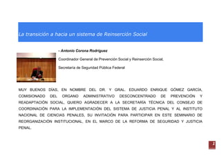 La transición a hacia un sistema de Reinserción Social


                    - Antonio Corona Rodríguez

                    Coordinador General de Prevención Social y Reinserción Social,

                    Secretaría de Seguridad Pública Federal




MUY BUENOS DÍAS, EN NOMBRE DEL DR. Y GRAL. EDUARDO ENRIQUE GÓMEZ GARCÍA,
COMISIONADO   DEL     ORGANO      ADMINISTRATIVO        DESCONCENTRADO          DE   PREVENCIÓN   Y
READAPTACIÓN SOCIAL, QUIERO AGRADECER A LA SECRETARÍA TÉCNICA DEL CONSEJO DE
COORDINACIÓN PARA LA IMPLEMENTACIÓN DEL SISTEMA DE JUSTICIA PENAL Y AL INSTITUTO
NACIONAL DE CIENCIAS PENALES, SU INVITACIÓN PARA PARTICIPAR EN ESTE SEMINARIO DE
REORGANIZACIÓN INSTITUCIONAL, EN EL MARCO DE LA REFORMA DE SEGURIDAD Y JUSTICIA
PENAL.



                                                                                                      1
 