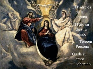 El Padre os
da la
corona,
El Hijo su
diestra
mano,
y la Tercera
Persona
Os da su
amor
soberano.
 
