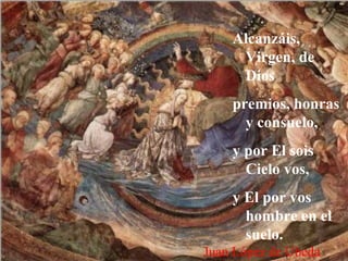 Alcanzáis,
Virgen, de
Dios
premios, honras
y consuelo,
y por El sois
Cielo vos,
y El por vos
hombre en el
suelo.
Juan López de Ubeda
 