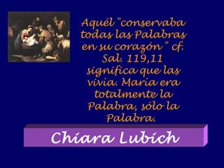 Aquél "conservaba
todas las Palabras
en su corazón " cf.
Sal. 119,11
significa que las
vivía. María era
totalmente la
Palabra, sólo la
Palabra.
Chiara Lubich
 