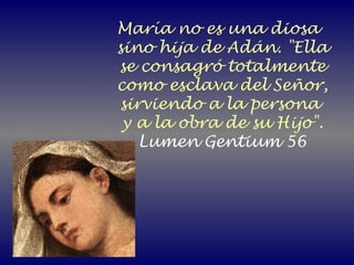 María no es una diosa
sino hija de Adán. "Ella
se consagró totalmente
como esclava del Señor,
sirviendo a la persona
y a la obra de su Hijo".
Lumen Gentium 56
 