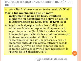 CAPÍTULO II: CREO EN JESUCRISTO, HIJO ÚNICO
DE DIOS
84. ¿Fue María únicamente un instrumento de Dios?
María fue mucho más que un mero
instrumento pasivo de Dios. También
mediante su asentimiento activo se realizó
la Encarnación de Dios. [493-494,508-511]
Al ángel que le dijo que daría a luz al «Hijo del
Altísimo», María le respondió: «Hágase en mí
según tu palabra» (Lc 1,38). La salvación de la
humanidad por medio de Jesucristo comienza por
tanto con una solicitud de Dios, con el
consentimiento libre de una persona, y con un
embarazo antes de que María estuviera casada
con José. A través de estos caminos tan poco
comunes, María se convirtió para nosotros en la
«puerta de la Salvación». 479
44
I (1-165), II (166-278), III (279-468), IV (469-
 