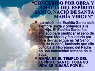 ““CONCEBIDO POR OBRA YCONCEBIDO POR OBRA Y
GRACIA DEL ESPÍRITUGRACIA DEL ESPÍRITU
SANTO, NACIÓ DE SANTASANTO, NACIÓ DE SANTA
MARÍA VIRGENMARÍA VIRGEN””
 La misión del Espíritu Santo estáLa misión del Espíritu Santo está
siempre unida y ordenada a lasiempre unida y ordenada a la
del Hijo. El Espíritu Santo fuedel Hijo. El Espíritu Santo fue
enviado para santificar el seno deenviado para santificar el seno de
la Virgen María y fecundarla porla Virgen María y fecundarla por
obra divina, él que es "el Señorobra divina, él que es "el Señor
que da la vida", haciendo que ellaque da la vida", haciendo que ella
conciba al Hijo eterno del Padreconciba al Hijo eterno del Padre
en una humanidad tomada de laen una humanidad tomada de la
suya.suya.
 MARÍA ES EL TEMPLO DELMARÍA ES EL TEMPLO DEL
ESPÍRITU SANTO, TODA SUESPÍRITU SANTO, TODA SU
VIDA SE GUIARÁ POR ÉLVIDA SE GUIARÁ POR ÉL
 