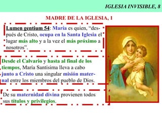 IGLESIA INVISIBLE, 8
MADRE DE LA IGLESIA, 1
Lumen gentium 54Lumen gentium 54: María es quien, “des-
pués de Cristo, ocupa en la Santa Iglesia el
lugar más alto y a la vez el más próximo a
nosotros”.
Desde el Calvario y hasta al final de los
tiempos, María Santísima lleva a cabo
junto a Cristo una singular misión mater-
nal entre los miembros del pueblo de Dios.
De su maternidad divina provienen todos
sus títulos y privilegios.
 