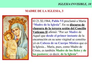 IGLESIA INVISIBLE, 10
MADRE DE LA IGLESIA, 3
El 21.XI.1964, Pablo VI proclamó a María
“Madre de la Iglesia”. En su discurso dediscurso de
clausura de la tercera sesión del Concilioclausura de la tercera sesión del Concilio
Vaticano IIVaticano II afirmó: “Por ser Madre de
Aquel que desde el primer instante de la
encarnación en su seno virginal se constitu-
yó en Cabeza de su Cuerpo Místico que es
la Iglesia... María, pues, como Madre de
Cristo, es también Madre de los fieles y de
los pastores; es decir, de la Iglesia”.
 