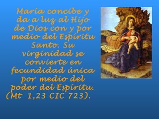 María concibe y
da a luz al Hijo
de Dios con y por
medio del Espíritu
Santo. Su
virginidad se
convierte en
fecundidad única
por medio del
poder del Espíritu.
(Mt 1,23 CIC 723).
 
 