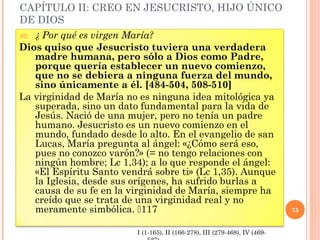 CAPÍTULO II: CREO EN JESUCRISTO, HIJO ÚNICO
DE DIOS
80. ¿ Por qué es virgen María?
Dios quiso que Jesucristo tuviera una verdadera
madre humana, pero sólo a Dios como Padre,
porque quería establecer un nuevo comienzo,
que no se debiera a ninguna fuerza del mundo,
sino únicamente a él. [484-504, 508-510]
La virginidad de María no es ninguna idea mitológica ya
superada, sino un dato fundamental para la vida de
Jesús. Nació de una mujer, pero no tenía un padre
humano. Jesucristo es un nuevo comienzo en el
mundo, fundado desde lo alto. En el evangelio de san
Lucas, María pregunta al ángel: «¿Cómo será eso,
pues no conozco varón?» (= no tengo relaciones con
ningún hombre; Lc 1,34); a lo que responde el ángel:
«El Espíritu Santo vendrá sobre ti» (Lc 1,35). Aunque
la Iglesia, desde sus orígenes, ha sufrido burlas a
causa de su fe en la virginidad de María, siempre ha
creído que se trata de una virginidad real y no
meramente simbólica. 117 75
I (1-165), II (166-278), III (279-468), IV (469-
 