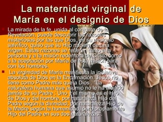 La maternidad virginal deLa maternidad virginal de
María en el designio de DiosMaría en el designio de Dios
 La mirada de la fe, unida al conjunto de laLa mirada de la fe, unida al conjunto de la
Revelación, puede descubrir las razonesRevelación, puede descubrir las razones
misteriosas por las que Dios, en su designiomisteriosas por las que Dios, en su designio
salvífico, quiso que su Hijo naciera de unasalvífico, quiso que su Hijo naciera de una
virgen. Estas razones se refieren tanto a lavirgen. Estas razones se refieren tanto a la
persona y a la misión redentora de Cristo comopersona y a la misión redentora de Cristo como
a la aceptación por María de esta misión paraa la aceptación por María de esta misión para
con los hombres.con los hombres.
 La virginidad de María manifiesta la iniciativaLa virginidad de María manifiesta la iniciativa
absoluta de Dios en la Encarnación. Jesús noabsoluta de Dios en la Encarnación. Jesús no
tiene como Padre más que a Dios . "Latiene como Padre más que a Dios . "La
naturaleza humana que asumió no le ha alejadonaturaleza humana que asumió no le ha alejado
jamás de su Padre ; Uno y el mismo es el Hijojamás de su Padre ; Uno y el mismo es el Hijo
de Dios y del hombre, por naturaleza Hijo delde Dios y del hombre, por naturaleza Hijo del
Padre según la divinidad; por naturaleza Hijo dePadre según la divinidad; por naturaleza Hijo de
la Madre según la humanidad, pero propiamentela Madre según la humanidad, pero propiamente
Hijo del Padre en sus dos naturalezas".Hijo del Padre en sus dos naturalezas".
 