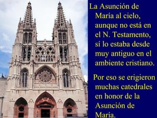 La Asunción de
María al cielo,
aunque no está en
el N. Testamento,
sí lo estaba desde
muy antiguo en el
ambiente cristiano.
Por eso se erigieron
muchas catedrales
en honor de la
Asunción de
María.
 