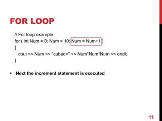 FOR LOOP
// For loop example
for ( int Num = 0; Num < 10; Num = Num+1 )
{
cout << Num << "cubed=" << Num*Num*Num << endl;
}
 Next the increment statement is executed
11
 