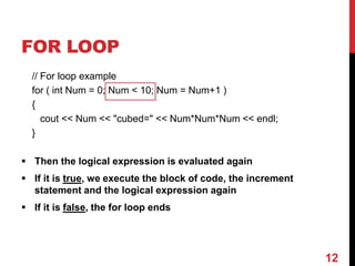 FOR LOOP
// For loop example
for ( int Num = 0; Num < 10; Num = Num+1 )
{
cout << Num << "cubed=" << Num*Num*Num << endl;
}
 Then the logical expression is evaluated again
 If it is true, we execute the block of code, the increment
statement and the logical expression again
 If it is false, the for loop ends
12
 
