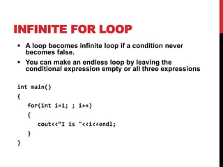 INFINITE FOR LOOP
 A loop becomes infinite loop if a condition never
becomes false.
 You can make an endless loop by leaving the
conditional expression empty or all three expressions
int main()
{
for(int i=1; ; i++)
{
cout<<“I is "<<i<<endl;
}
}
 