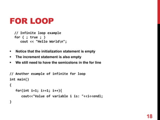 FOR LOOP
// Infinite loop example
for ( ; true ; )
cout << "Hello Worldn";
 Notice that the initialization statement is empty
 The increment statement is also empty
 We still need to have the semicolons in the for line
// Another example of infinite for loop
int main()
{
for(int i=1; i>=1; i++){
cout<<"Value of variable i is: "<<i<<endl;
}
18
 