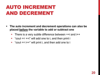 AUTO INCREMENT
AND DECREMENT
 The auto increment and decrement operations can also be
placed before the variable to add or subtract one
 There is a very subtle difference between ++i and i++
 “cout << ++i” will add one to i, and then print i
 “cout << i++” will print i, and then add one to i
20
 