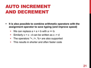 AUTO INCREMENT
AND DECREMENT
 It is also possible to combine arithmetic operators with the
assignment operator to save typing (and improve speed)
 We can replace a = a + b with a += b
 Similarly c = c - d can be written as c -= d
 The operators *=, /=, %= are also supported
 This results in shorter and often faster code
21
 