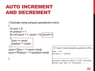 AUTO INCREMENT
AND DECREMENT
// Example using compact operatorsint main()
{
int sum = 0;
int product = 1;
for (int count = 1; count < 10; count++)
{
sum += count;
product *= count;
}
cout<<"Sum = "<<sum<<endl;
cout<<"Product = "<<product<<endl;
}
22
 