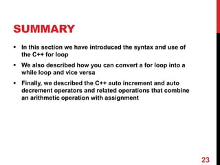 SUMMARY
 In this section we have introduced the syntax and use of
the C++ for loop
 We also described how you can convert a for loop into a
while loop and vice versa
 Finally, we described the C++ auto increment and auto
decrement operators and related operations that combine
an arithmetic operation with assignment
23
 
