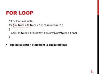 FOR LOOP
// For loop example
for ( int Num = 0; Num < 10; Num = Num+1 )
{
cout << Num << "cubed=" << Num*Num*Num << endl;
}
 The initialization statement is executed first
8
 