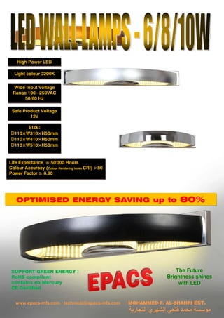 OPTIMISED ENERGY SAVING up to 80%
Light colour 3200K
SUPPORT GREEN ENERGY !
RoHS compliant
contains no Mercury
CE Certified
High Power LED
Life Expectance ≈ 50'000 Hours
Colour Accuracy (Colour Rendering Index CRI) >80
Power Factor ≥ 0.90
SIZE:
D110×W310×H50mm
D110×W410×H50mm
D110×W510×H50mm
Wide Input Voltage
Range 100~250VAC
50/60 Hz
Safe Product Voltage
12V
The Future
Brightness shines
with LED
www.epacs-mfs.com technical@epacs-mfs.com MOHAMMED F. AL-SHAHRI EST.
‫ﺍﻟﺘﺠﺎﺭﻳﺔ‬ ‫ﺍﻟﺸﻬﺮﻱ‬ ‫ﻓﺘﺤﻲ‬ ‫ﻣﺤﻤﺪ‬ ‫ﻣﺆﺳﺴﺔ‬
 