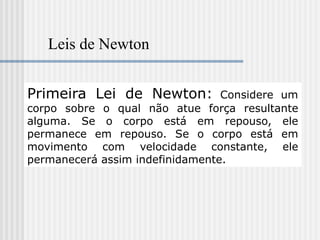 Leis de Newton


Primeira Lei de Newton:          Considere um
corpo sobre o qual não atue força resultante
alguma. Se o corpo está em repouso, ele
permanece em repouso. Se o corpo está em
movimento com velocidade constante, ele
permanecerá assim indefinidamente.
 