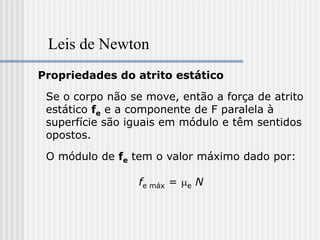 Leis de Newton
Propriedades do atrito estático

 Se o corpo não se move, então a força de atrito
 estático fe e a componente de F paralela à
 superfície são iguais em módulo e têm sentidos
 opostos.

 O módulo de fe tem o valor máximo dado por:

                 fe máx = me N
 
