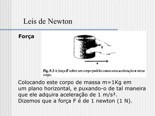 Leis de Newton
Força




Colocando este corpo de massa m=1Kg em
um plano horizontal, e puxando-o de tal maneira
que ele adquira aceleração de 1 m/s².
Dizemos que a força F é de 1 newton (1 N).
 