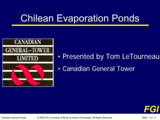 Chilean Evaporation Ponds


                                             • Presented by Tom LeTourneau
                                             • Canadian General Tower




                                                                                                        FGI
Canadian General Tower   © 2005 FGI, University of Illinois at Urbana-Champaign, All Rights Reserved   Slide 1 of 11
 